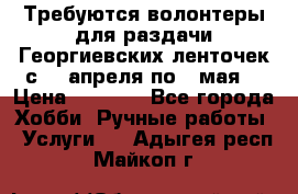 Требуются волонтеры для раздачи Георгиевских ленточек с 30 апреля по 9 мая. › Цена ­ 2 000 - Все города Хобби. Ручные работы » Услуги   . Адыгея респ.,Майкоп г.